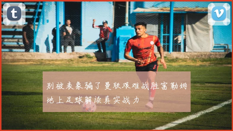 别被表象骗了曼联艰难战胜富勒姆地上足球解读真实战力